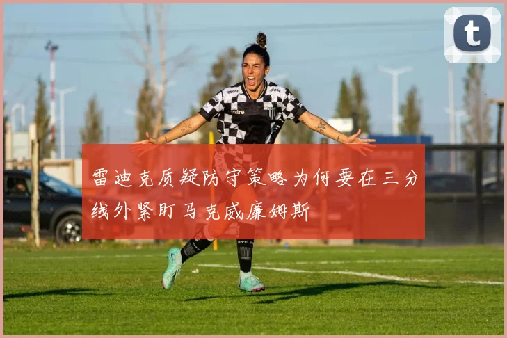 雷迪克质疑防守策略为何要在三分线外紧盯马克威廉姆斯
