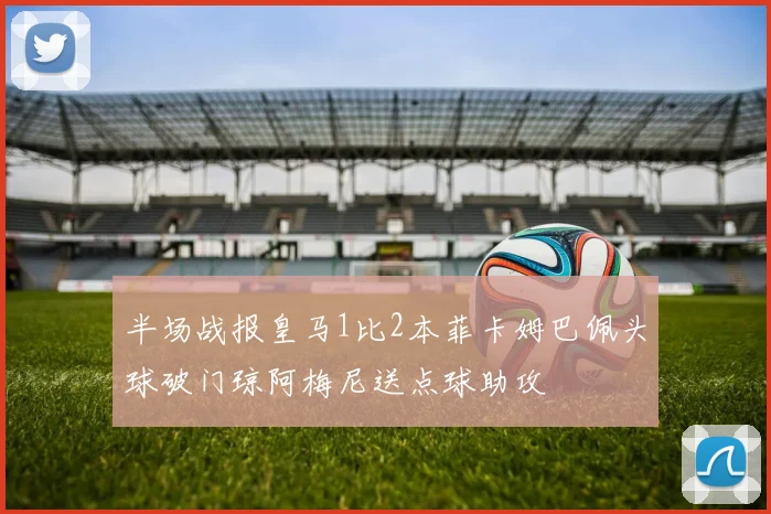半场战报皇马1比2本菲卡姆巴佩头球破门琼阿梅尼送点球助攻