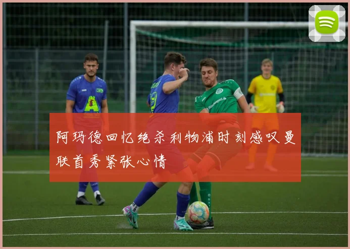 阿玛德回忆绝杀利物浦时刻感叹曼联首秀紧张心情