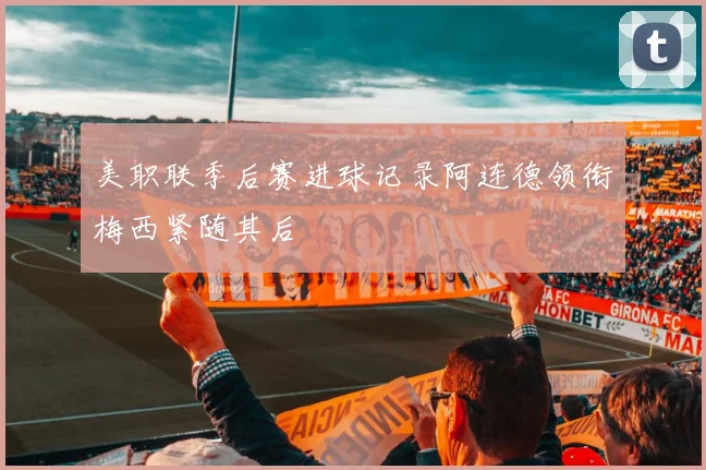 美职联季后赛进球记录阿连德领衔梅西紧随其后