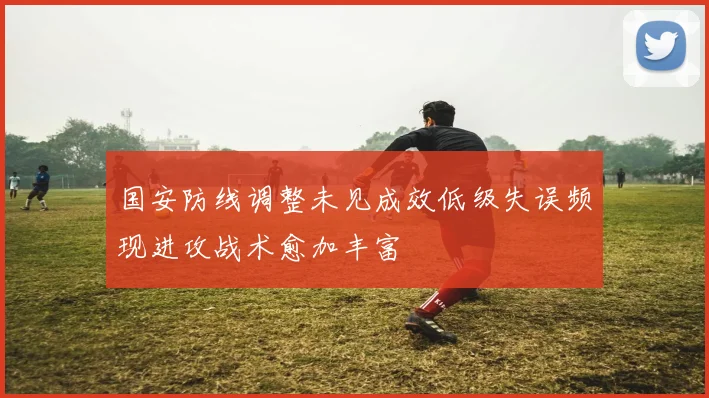 国安防线调整未见成效低级失误频现进攻战术愈加丰富
