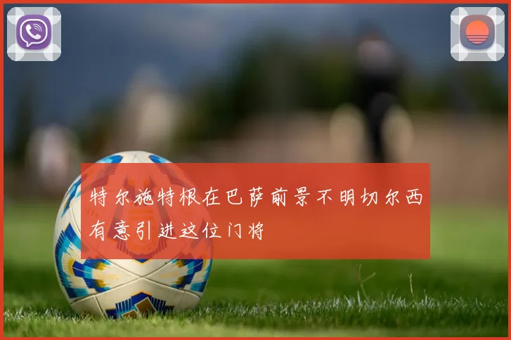 特尔施特根在巴萨前景不明切尔西有意引进这位门将