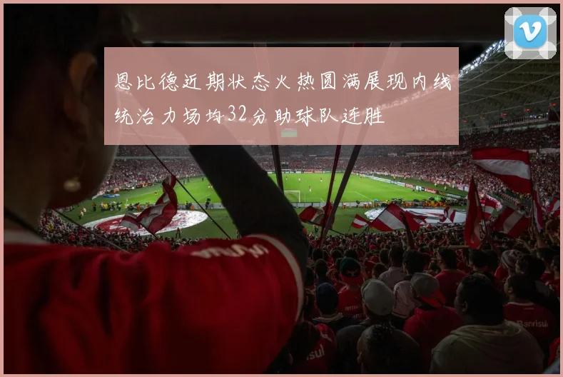 恩比德近期状态火热圆满展现内线统治力场均32分助球队连胜