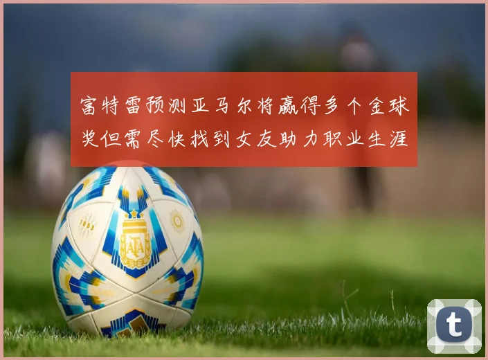 富特雷预测亚马尔将赢得多个金球奖但需尽快找到女友助力职业生涯
