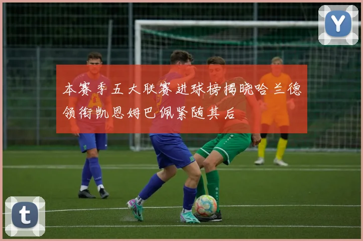 本赛季五大联赛进球榜揭晓哈兰德领衔凯恩姆巴佩紧随其后
