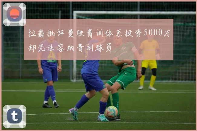 拉爵批评曼联青训体系投资5000万却无法容纳青训球员