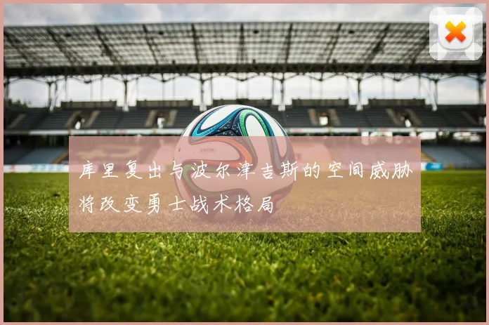 库里复出与波尔津吉斯的空间威胁将改变勇士战术格局