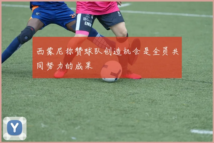 西蒙尼称赞球队创造机会是全员共同努力的成果