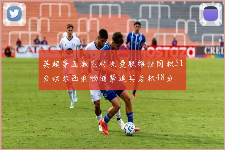 英超争五激烈对决曼联维拉同积51分切尔西利物浦紧追其后积48分