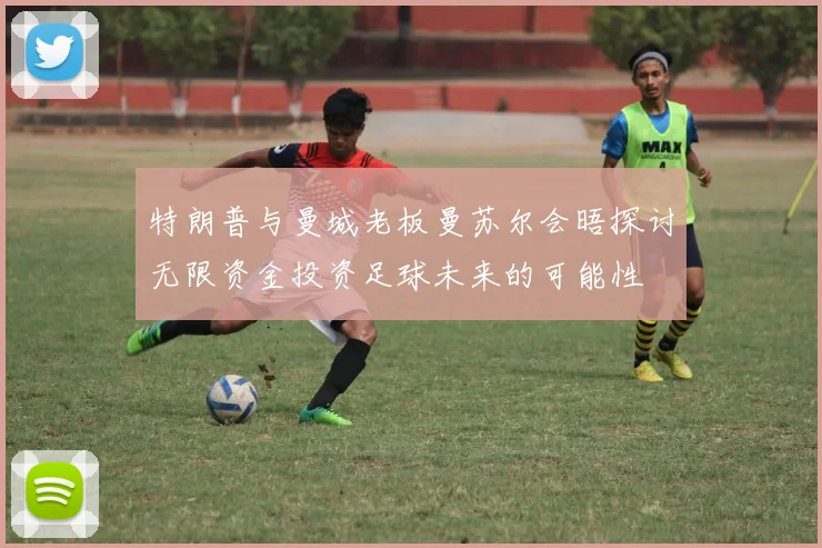 特朗普与曼城老板曼苏尔会晤探讨无限资金投资足球未来的可能性