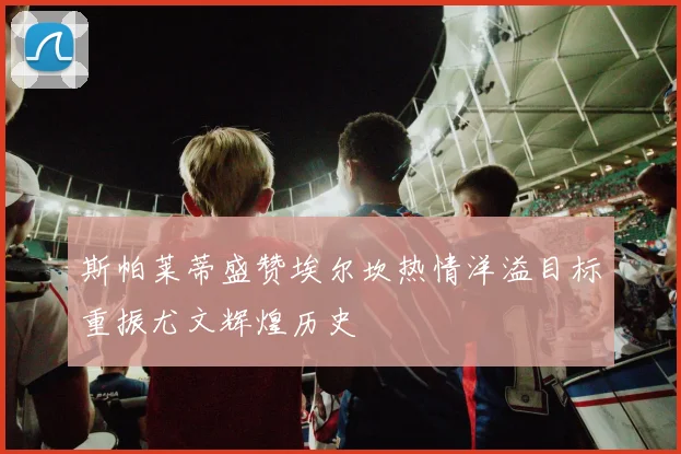 斯帕莱蒂盛赞埃尔坎热情洋溢目标重振尤文辉煌历史