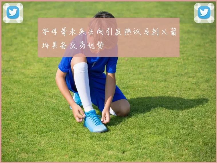 字母哥未来去向引发热议马刺火箭均具备交易优势