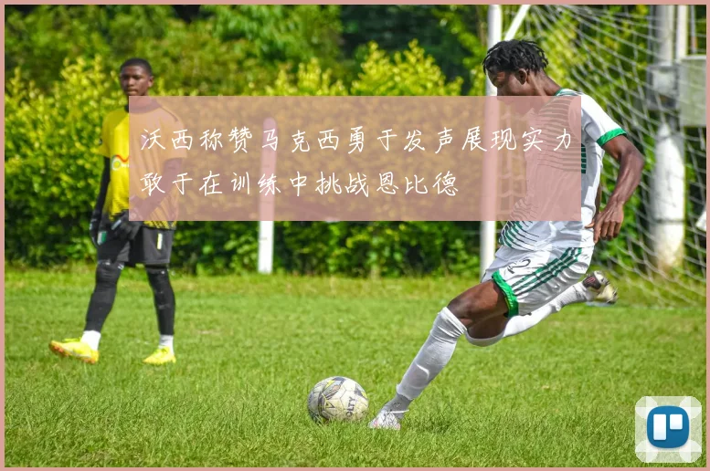 沃西称赞马克西勇于发声展现实力敢于在训练中挑战恩比德