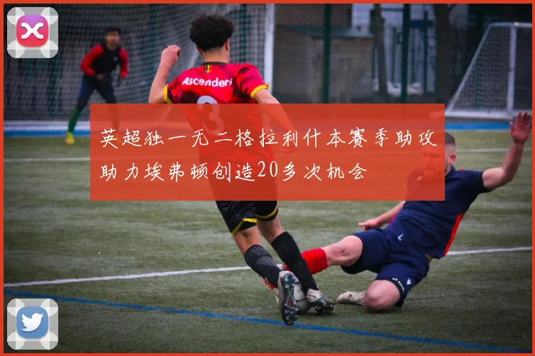 英超独一无二格拉利什本赛季助攻助力埃弗顿创造20多次机会