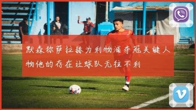 默森称萨拉赫为利物浦夺冠关键人物他的存在让球队无往不利