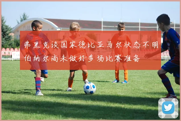 弗里克谈国家德比亚马尔状态不明伯纳尔尚未做好多场比赛准备