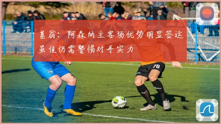 基翁：阿森纳主客场优势明显签运虽佳仍需警惕对手实力