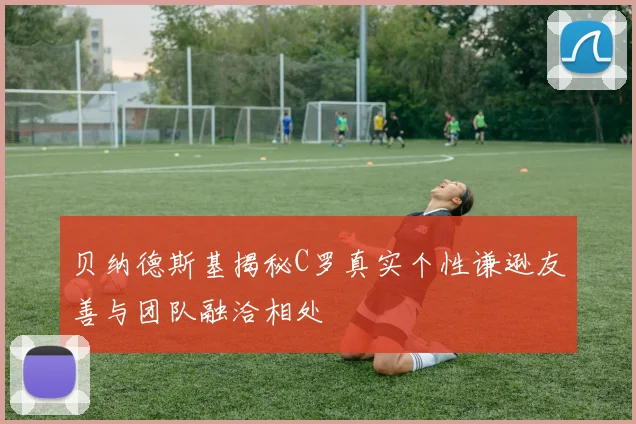 贝纳德斯基揭秘C罗真实个性谦逊友善与团队融洽相处