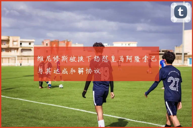 维尼修斯被换下怒怼皇马阿隆索已与其达成和解协议