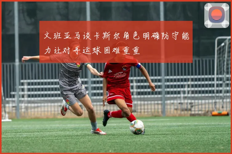 文班亚马谈卡斯尔角色明确防守能力让对手运球困难重重