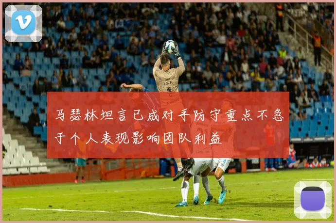 马瑟林坦言已成对手防守重点不急于个人表现影响团队利益