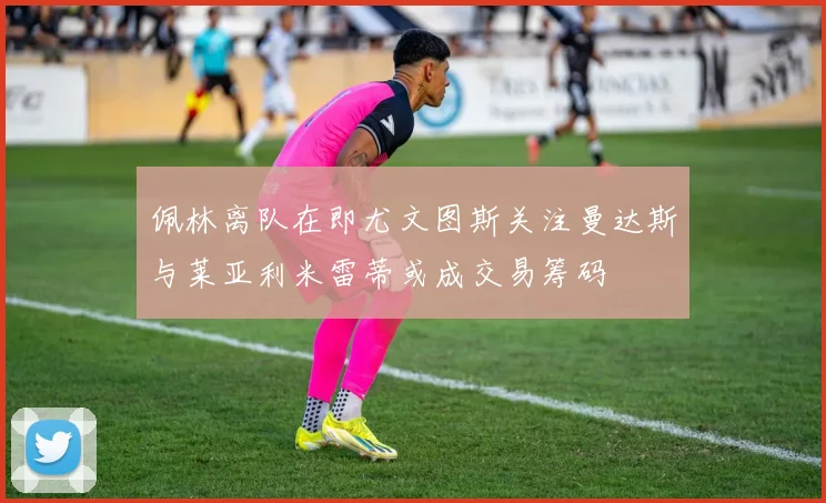 佩林离队在即尤文图斯关注曼达斯与莱亚利米雷蒂或成交易筹码