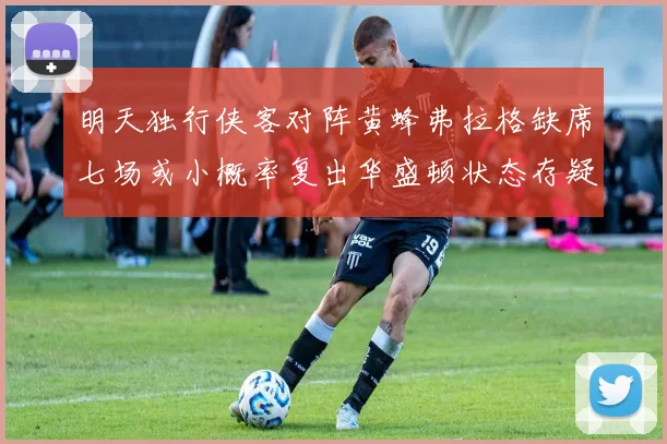明天独行侠客对阵黄蜂弗拉格缺席七场或小概率复出华盛顿状态存疑