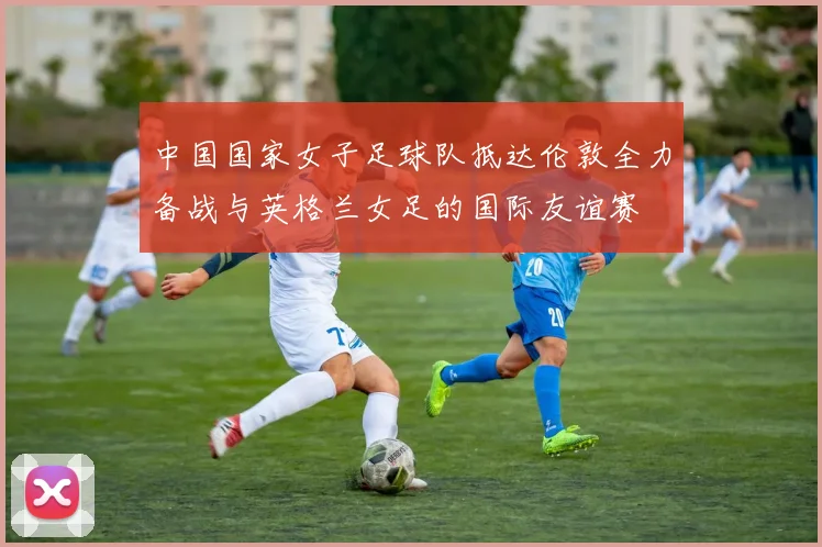 中国国家女子足球队抵达伦敦全力备战与英格兰女足的国际友谊赛