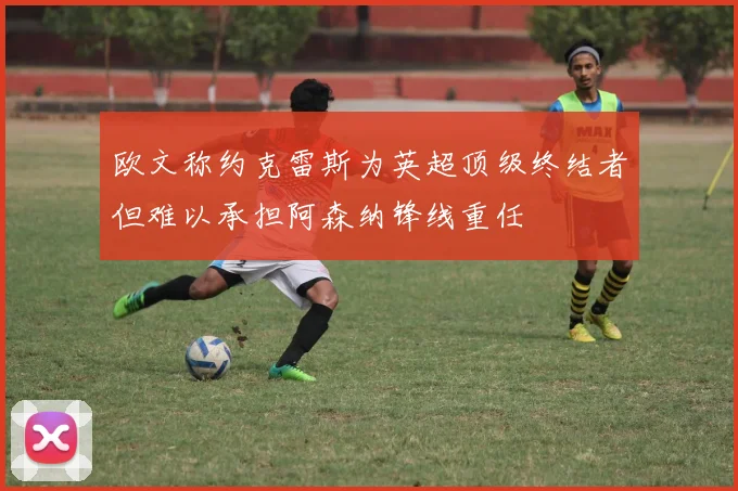 欧文称约克雷斯为英超顶级终结者但难以承担阿森纳锋线重任