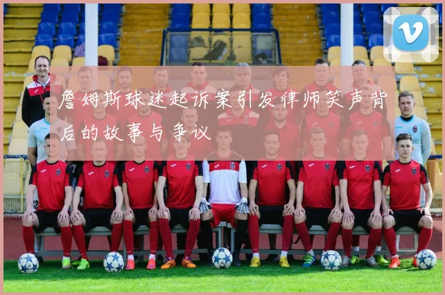 詹姆斯球迷起诉案引发律师笑声背后的故事与争议