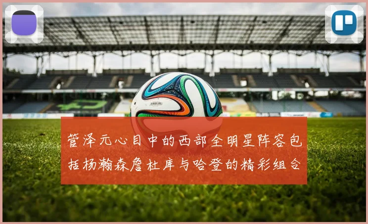 管泽元心目中的西部全明星阵容包括杨瀚森詹杜库与哈登的精彩组合