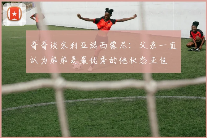 哥哥谈朱利亚诺西蒙尼：父亲一直认为弟弟是最优秀的他状态正佳