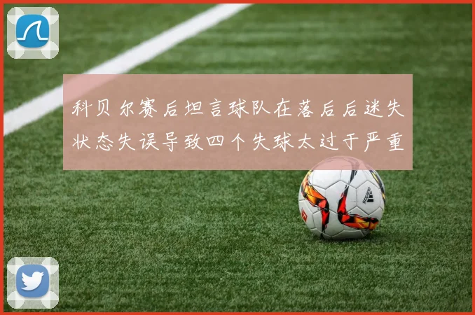 科贝尔赛后坦言球队在落后后迷失状态失误导致四个失球太过于严重