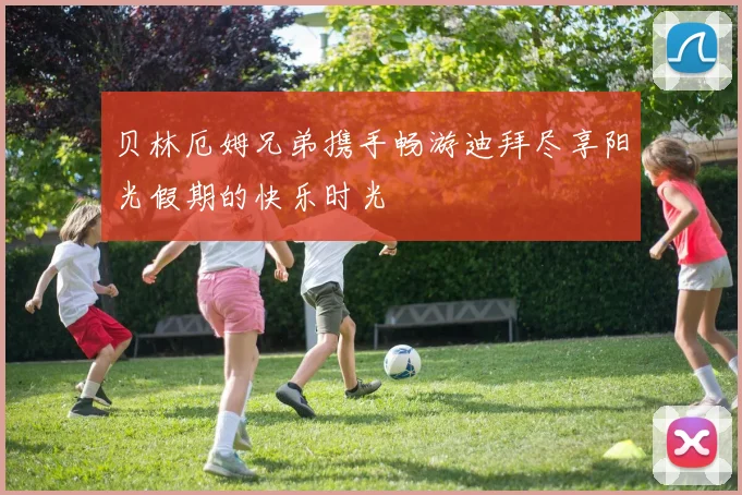 贝林厄姆兄弟携手畅游迪拜尽享阳光假期的快乐时光