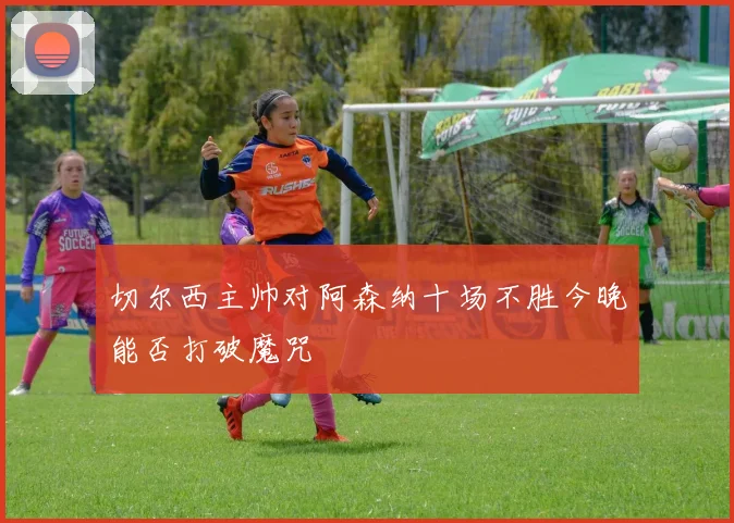 切尔西主帅对阿森纳十场不胜今晚能否打破魔咒