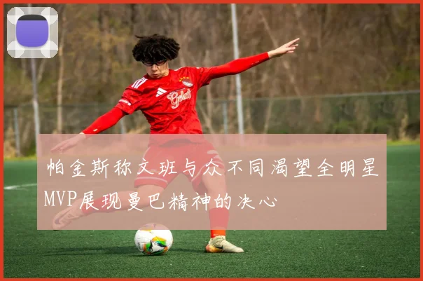 帕金斯称文班与众不同渴望全明星MVP展现曼巴精神的决心