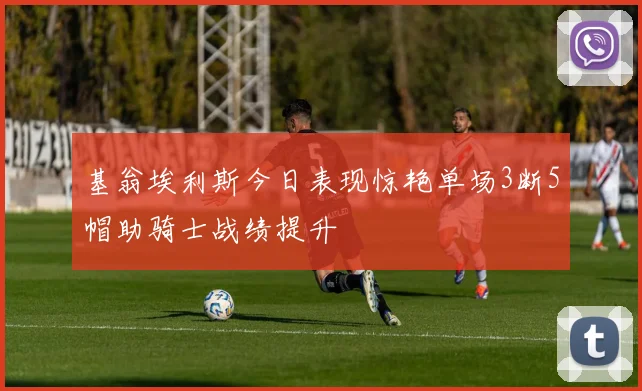 基翁埃利斯今日表现惊艳单场3断5帽助骑士战绩提升