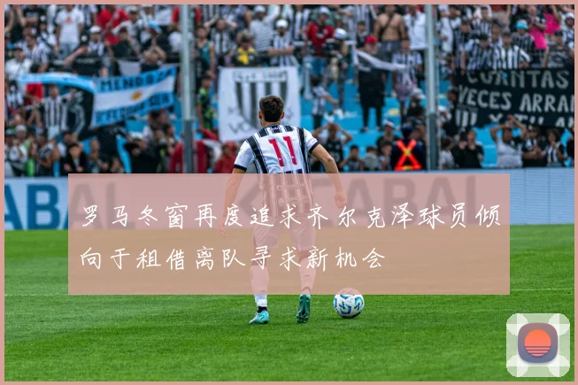 罗马冬窗再度追求齐尔克泽球员倾向于租借离队寻求新机会