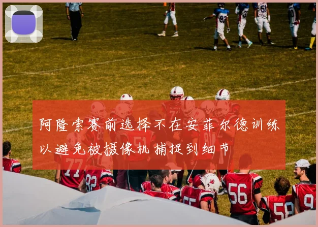 阿隆索赛前选择不在安菲尔德训练以避免被摄像机捕捉到细节