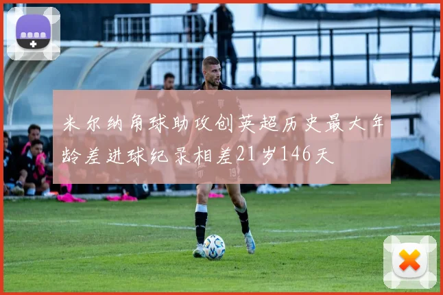 米尔纳角球助攻创英超历史最大年龄差进球纪录相差21岁146天