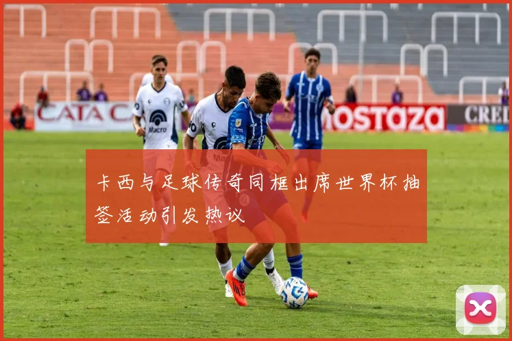 卡西与足球传奇同框出席世界杯抽签活动引发热议