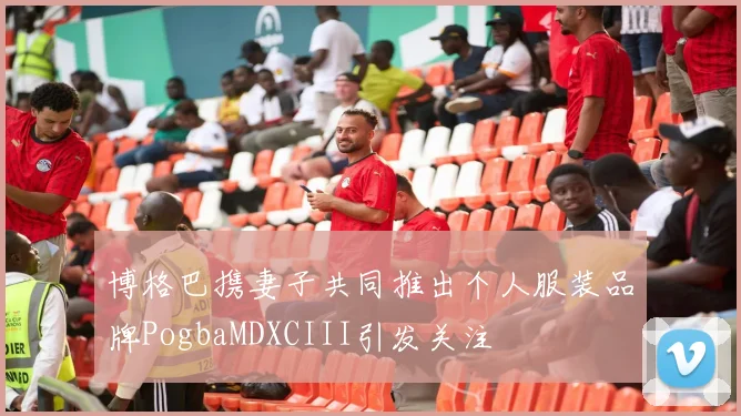 博格巴携妻子共同推出个人服装品牌PogbaMDXCIII引发关注