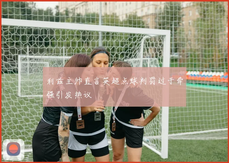 利兹主帅直言英超点球判罚过于牵强引发热议