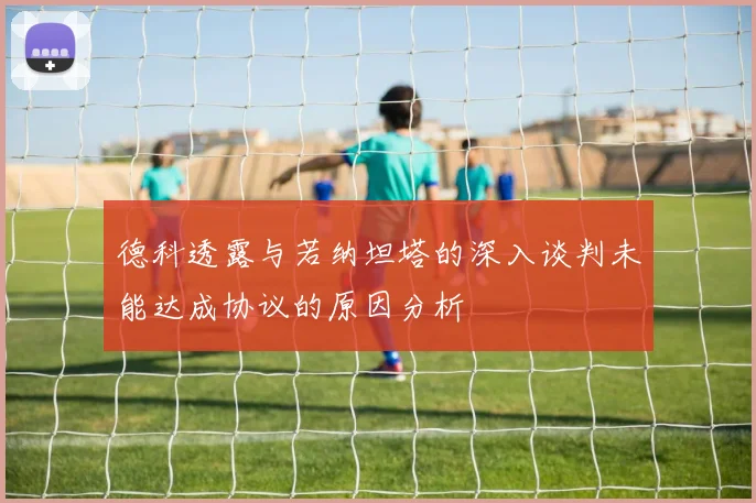 德科透露与若纳坦塔的深入谈判未能达成协议的原因分析