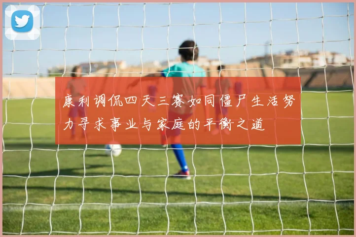 康利调侃四天三赛如同僵尸生活努力寻求事业与家庭的平衡之道