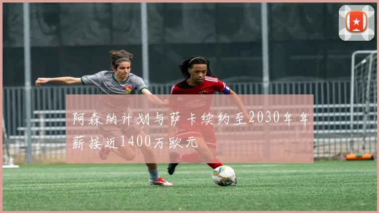 阿森纳计划与萨卡续约至2030年年薪接近1400万欧元