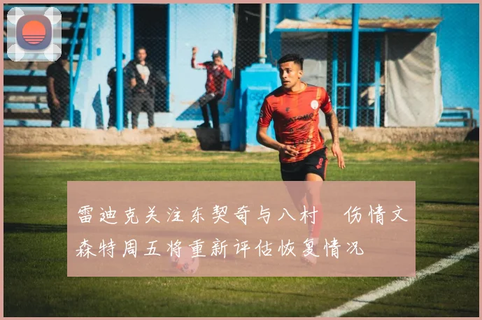 雷迪克关注东契奇与八村塁伤情文森特周五将重新评估恢复情况