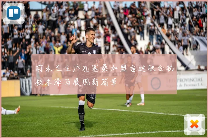 前米兰主帅孔塞桑加盟吉达联合执教本泽马展现新篇章