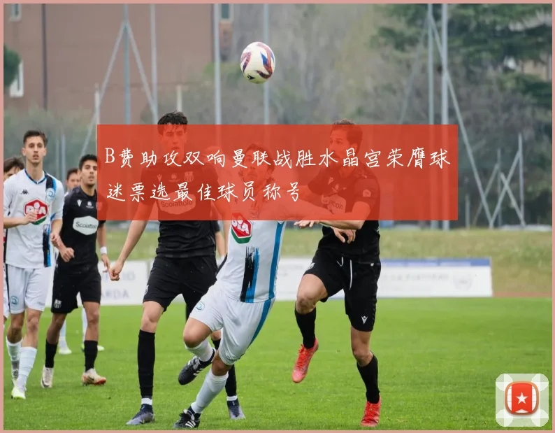 B费助攻双响曼联战胜水晶宫荣膺球迷票选最佳球员称号