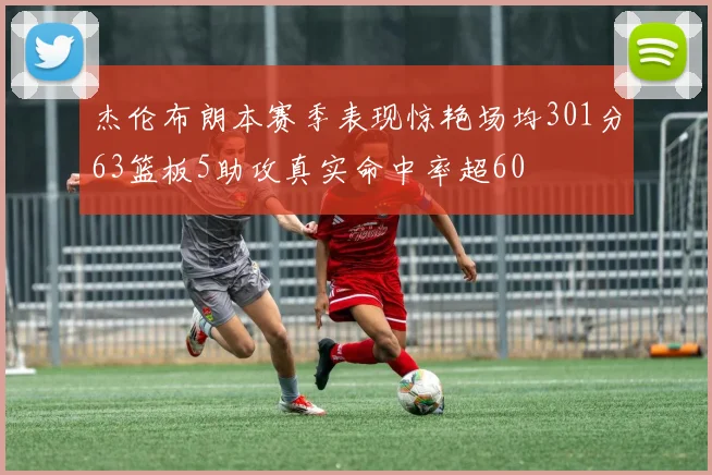 杰伦布朗本赛季表现惊艳场均301分63篮板5助攻真实命中率超60